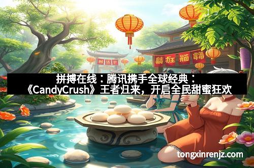 拼搏在线:腾讯携手全球经典:《CandyCrush》王者归来,开启全民甜蜜狂欢 拼搏在线:腾讯携手全球经典:《CandyCrush》王者归来,开启全民甜蜜狂欢